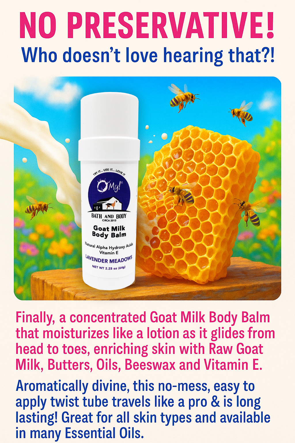 Goat milk body balm with honeycomb and bees on a colorful background. NO PRESERVATIVE! Who doesn’t love hearing that?! With O My! Goat Milk Body Balm, you can finally indulge your skin in pure, concentrated nourishment without unnecessary additives.